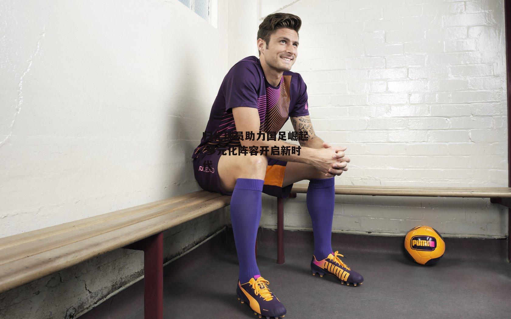 归化球员助力国足崛起 多元化阵容开启新时代